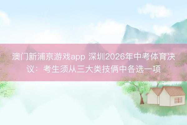 澳门新浦京游戏app 深圳2026年中考体育决议：考生须从三大类技俩中各选一项
