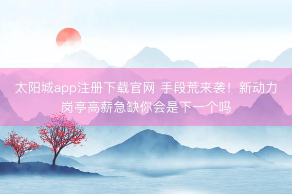 太阳城app注册下载官网 手段荒来袭！新动力岗亭高薪急缺你会是下一个吗
