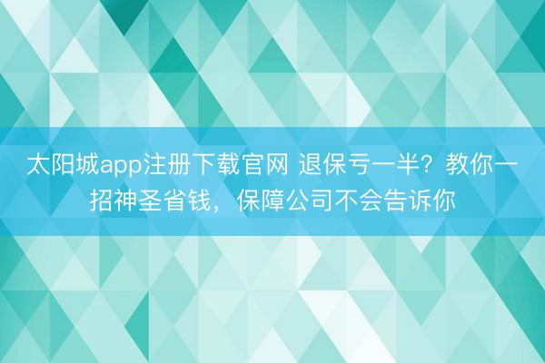 太阳城app注册下载官网 退保亏一半？教你一招神圣省钱，保障公司不会告诉你