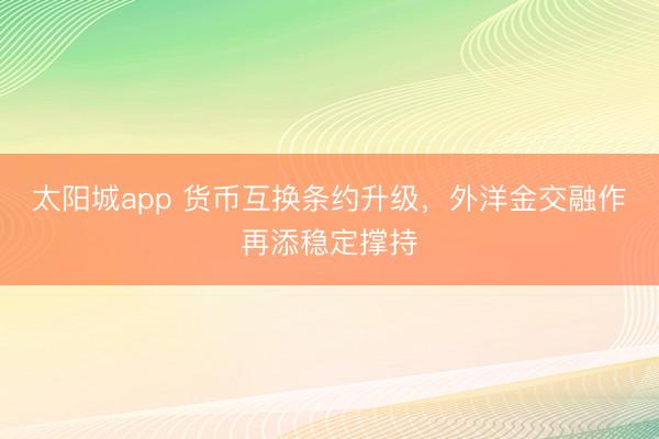 太阳城app 货币互换条约升级，外洋金交融作再添稳定撑持