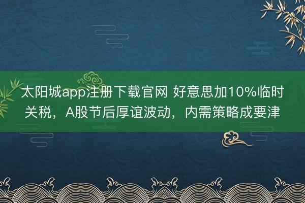 太阳城app注册下载官网 好意思加10%临时关税，A股节后厚谊波动，内需策略成要津