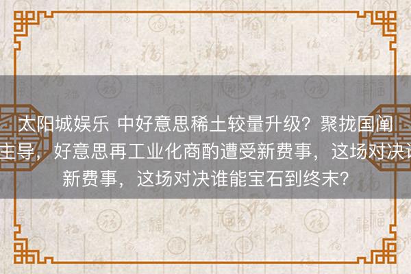 太阳城娱乐 中好意思稀土较量升级?聚拢国阐发点名中国占据主导,好意思再工业化商酌遭受新费事,这场对决谁能宝石到终末?