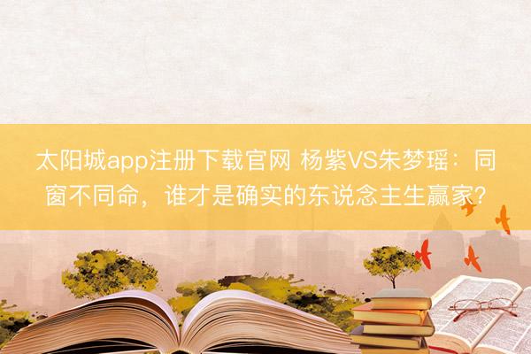 太阳城app注册下载官网 杨紫VS朱梦瑶:同窗不同命,谁才是确实的东说念主生赢家?