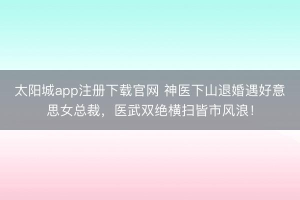太阳城app注册下载官网 神医下山退婚遇好意思女总裁,医武双绝横扫皆市风浪!