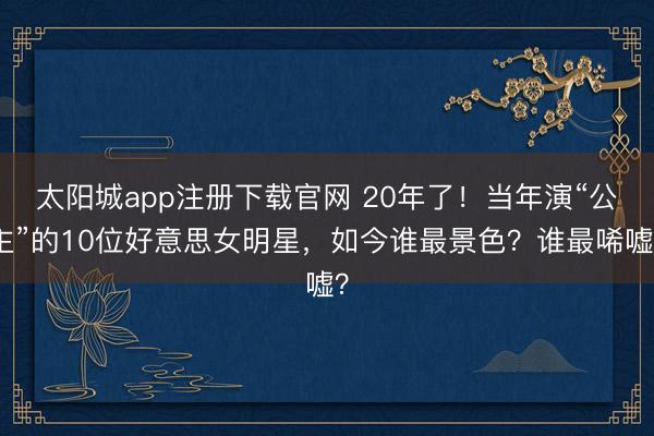 太阳城app注册下载官网 20年了！当年演“公主”的10位好意思女明星，如今谁最景色？谁最唏嘘？