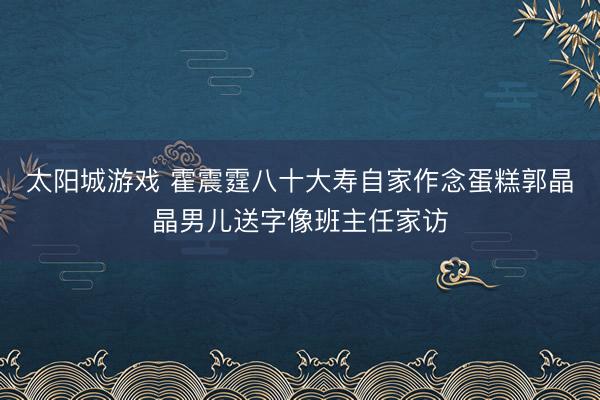 太阳城游戏 霍震霆八十大寿自家作念蛋糕郭晶晶男儿送字像班主任家访