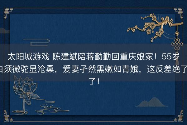 太阳城游戏 陈建斌陪蒋勤勤回重庆娘家！55岁白须微驼显沧桑，爱妻孑然黑嫩如青娥，这反差绝了！