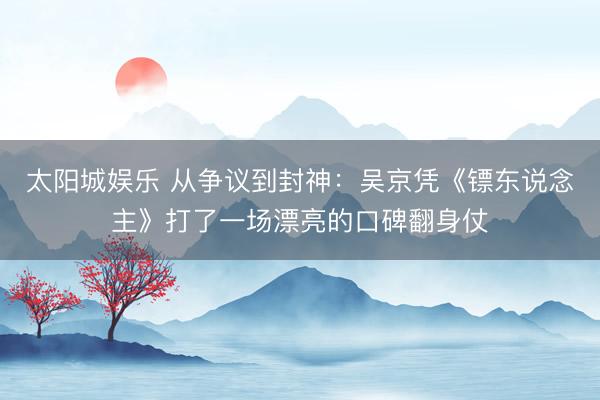 太阳城娱乐 从争议到封神：吴京凭《镖东说念主》打了一场漂亮的口碑翻身仗