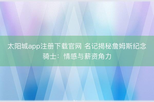 太阳城app注册下载官网 名记揭秘詹姆斯纪念骑士:情感与薪资角力