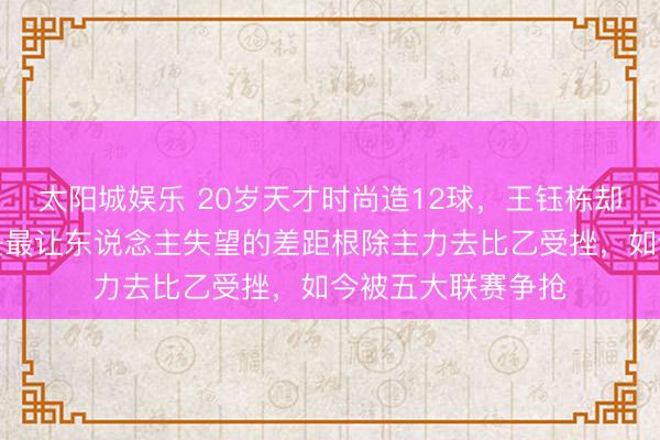 太阳城娱乐 20岁天才时尚造12球，王钰栋却困守中超，这才是最让东说念主失望的差距根除主力去比乙受挫，如今被五大联赛争抢