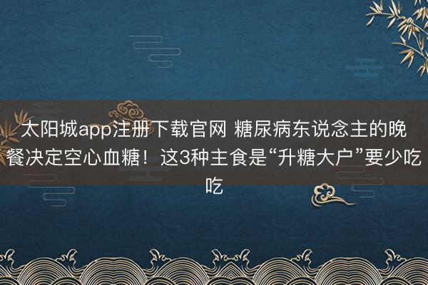 太阳城app注册下载官网 糖尿病东说念主的晚餐决定空心血糖！这3种主食是“升糖大户”要少吃