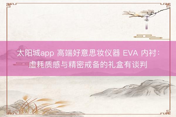 太阳城app 高端好意思妆仪器 EVA 内衬：虚耗质感与精密戒备的礼盒有谈判